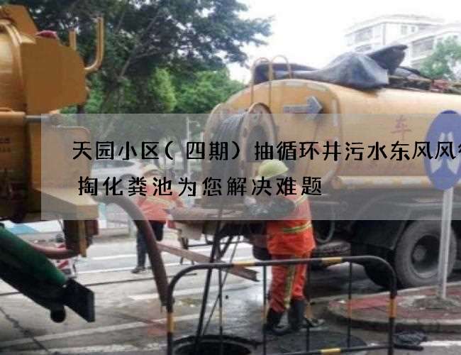 天园小区(四期)抽循环井污水东风风行清掏化粪池为您解决难题