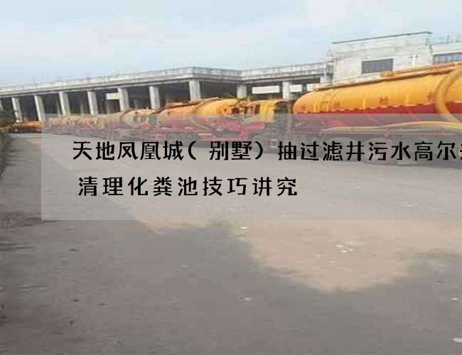 天地凤凰城(别墅)抽过滤井污水高尔夫场清理化粪池技巧讲究