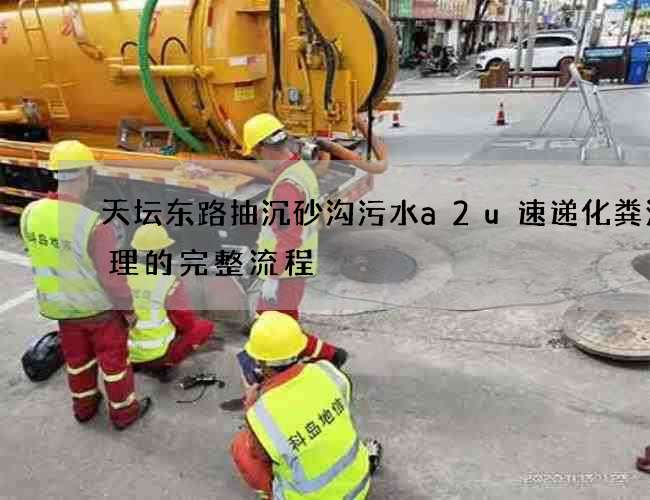 天坛东路抽沉砂沟污水a2u速递化粪池清理的完整流程 天坛东路抽沉砂沟污水a2u速递化粪池清理的完整流程