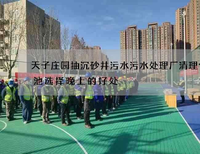 天子庄园抽沉砂井污水污水处理厂清理化粪池选择晚上的好处