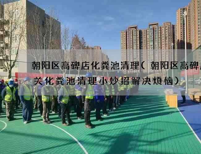 朝阳区高碑店化粪池清理(朝阳区高碑店机关化粪池清理小妙招解决烦恼)
