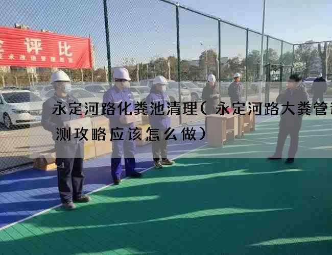 永定河路化粪池清理(永定河路大粪管道检测攻略应该怎么做)