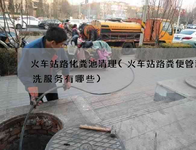 火车站路化粪池清理(火车站路粪便管道清洗服务有哪些)