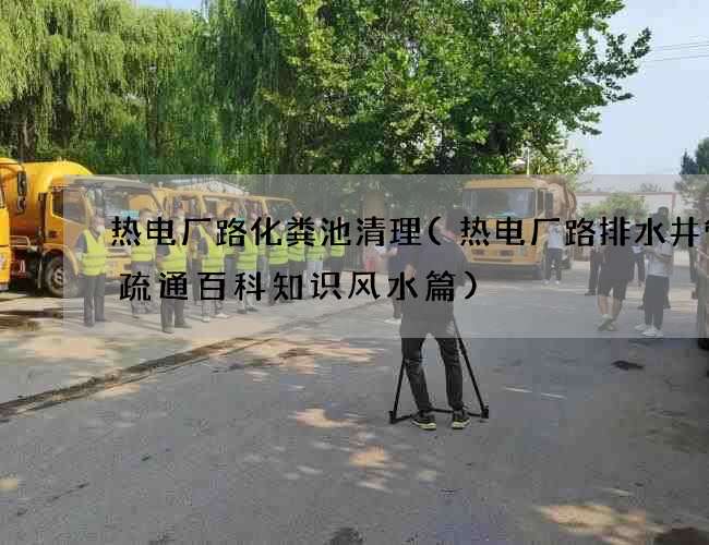 热电厂路化粪池清理(热电厂路排水井管道疏通百科知识风水篇)