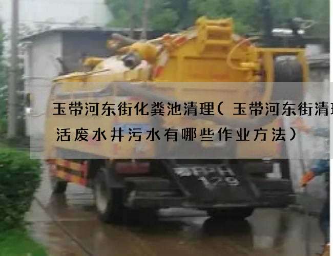 玉带河东街化粪池清理(玉带河东街清理生活废水井污水有哪些作业方法)