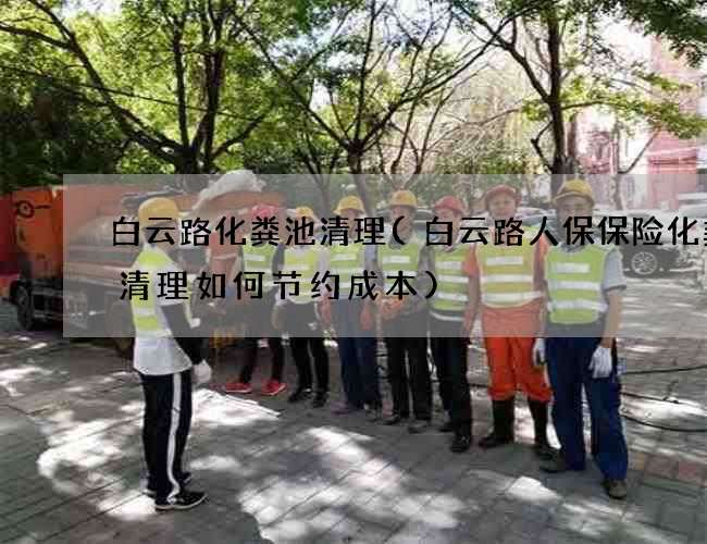 白云路化粪池清理(白云路人保保险化粪池清理如何节约成本)