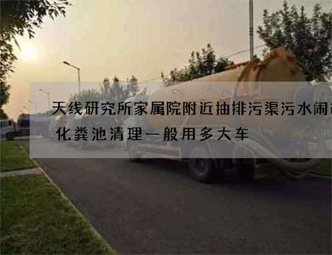 天线研究所家属院附近抽排污渠污水闹市房化粪池清理一般用多大车 天线研究所家属院附近抽排污渠污水闹市房化粪池清理一般用多大车