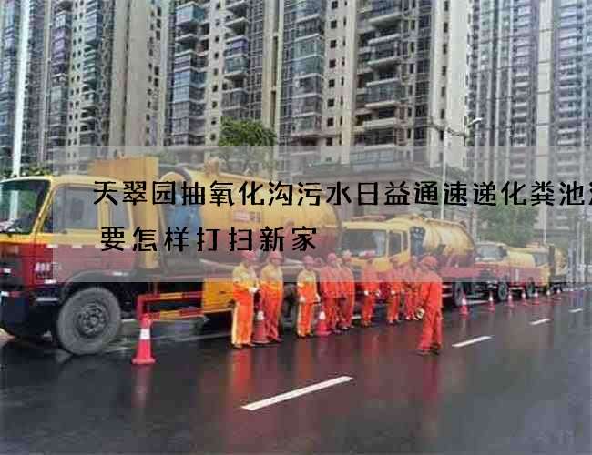 天翠园抽氧化沟污水日益通速递化粪池清掏要怎样打扫新家 天翠园抽氧化沟污水日益通速递化粪池清掏要怎样打扫新家