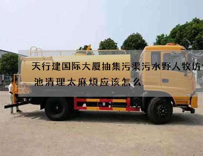 天行建国际大厦抽集污渠污水野人牧坊化粪池清理太麻烦应该怎么