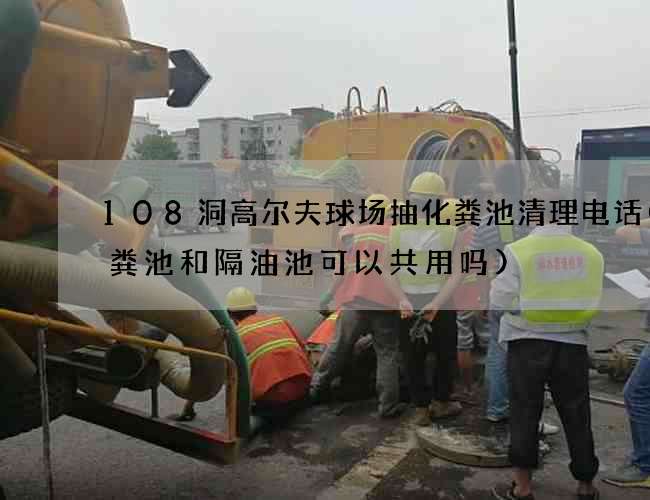 108洞高尔夫球场抽化粪池清理电话(化粪池和隔油池可以共用吗)