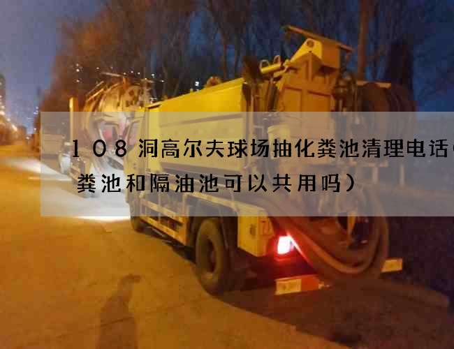108洞高尔夫球场抽化粪池清理电话(化粪池和隔油池可以共用吗)