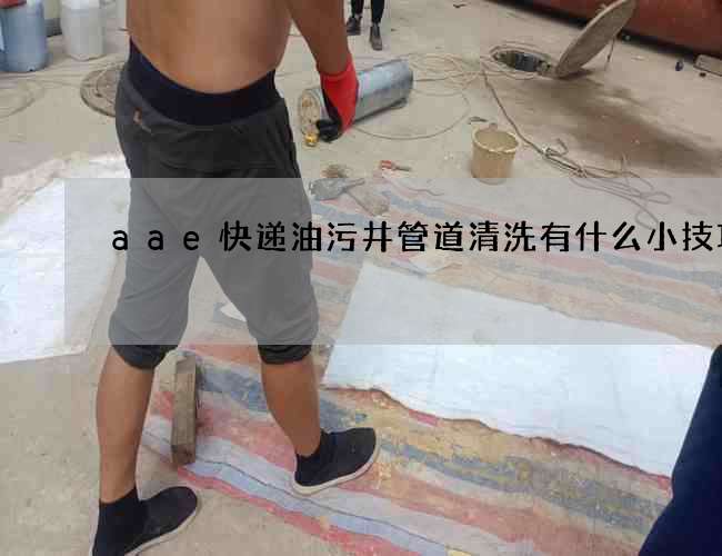 aae快递油污井管道清洗有什么小技巧