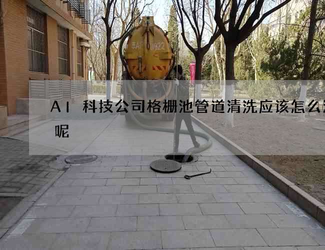 AI科技公司格栅池管道清洗应该怎么清理呢? AI科技公司格栅池管道清洗应该怎么清理呢?