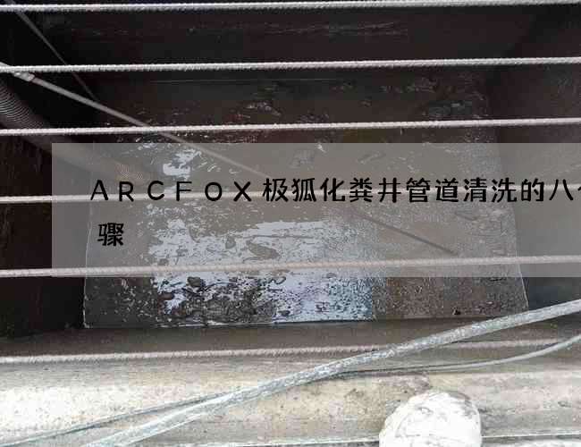 ARCFOX极狐化粪井管道清洗的八个步骤 ARCFOX极狐化粪井管道清洗的八个步骤