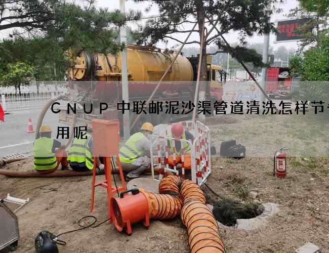 CNUP中联邮泥沙渠管道清洗怎样节省费用呢 CNUP中联邮泥沙渠管道清洗怎样节省费用呢