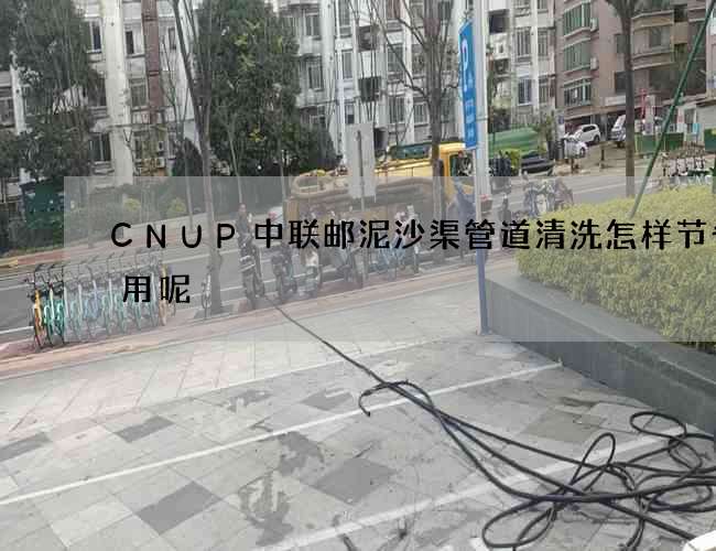 CNUP中联邮泥沙渠管道清洗怎样节省费用呢 CNUP中联邮泥沙渠管道清洗怎样节省费用呢