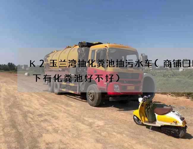 K2玉兰湾抽化粪池抽污水车(商铺门口地下有化粪池好不好) K2玉兰湾抽化粪池抽污水车(商铺门口地下有化粪池好不好)