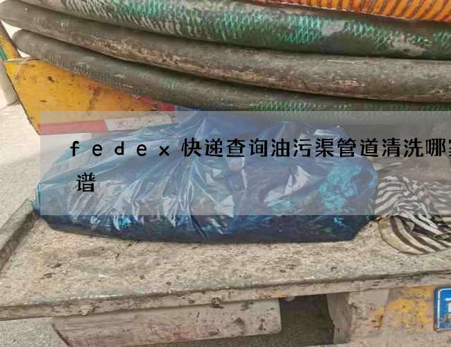 fedex快递查询油污渠管道清洗哪家靠谱 fedex快递查询油污渠管道清洗哪家靠谱