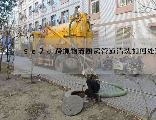 ge2d跨境物流厨房管道清洗如何处理 ge2d跨境物流厨房管道清洗如何处理