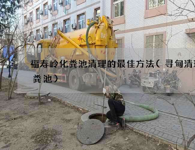 福寿岭化粪池清理的最佳方法(寻甸清理化粪池)
