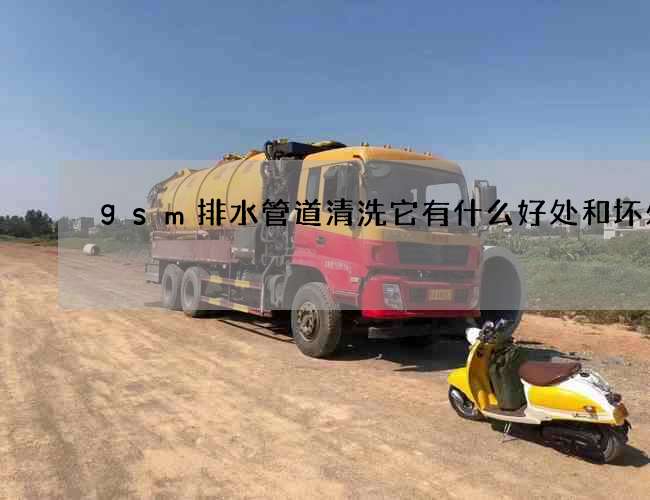 gsm排水管道清洗它有什么好处和坏处 gsm排水管道清洗它有什么好处和坏处