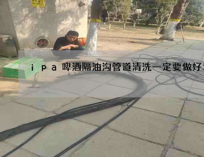 ipa啤酒隔油沟管道清洗一定要做好计划 ipa啤酒隔油沟管道清洗一定要做好计划