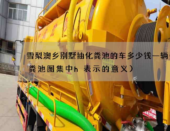 雪梨澳乡别墅抽化粪池的车多少钱一辆(化粪池图集中h表示的意义)