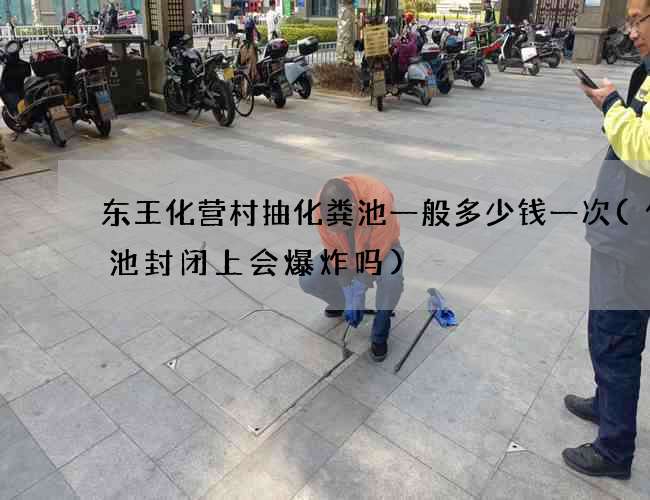 东王化营村抽化粪池一般多少钱一次(化粪池封闭上会爆炸吗)