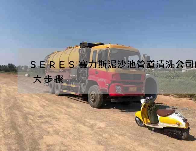 SERES赛力斯泥沙池管道清洗公司的十大步骤 SERES赛力斯泥沙池管道清洗公司的十大步骤