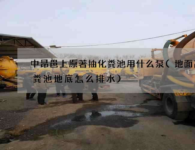 中昂邑上原著抽化粪池用什么泵(地面高化粪池地底怎么排水)