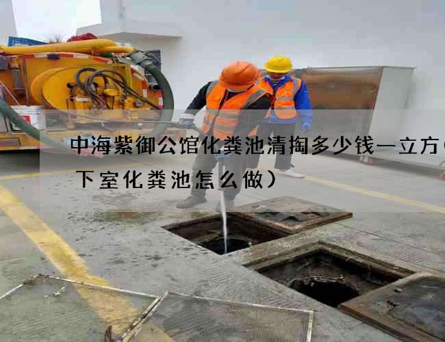 中海紫御公馆化粪池清掏多少钱一立方(地下室化粪池怎么做)