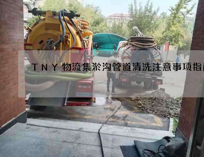 TNY物流集淤沟管道清洗注意事项指南 TNY物流集淤沟管道清洗注意事项指南