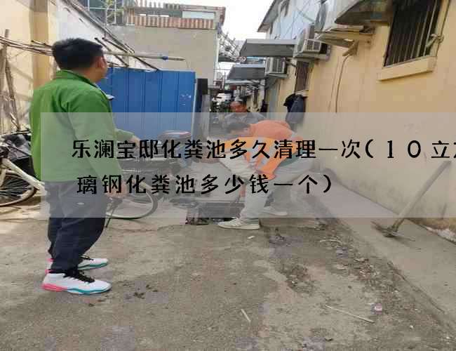 乐澜宝邸化粪池多久清理一次(10立方玻璃钢化粪池多少钱一个)