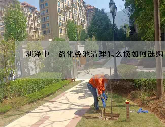 利泽中一路化粪池清理怎么换如何选购?