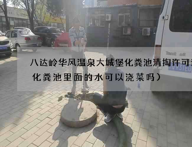 八达岭华风温泉大城堡化粪池清掏许可证(化粪池里面的水可以浇菜吗)