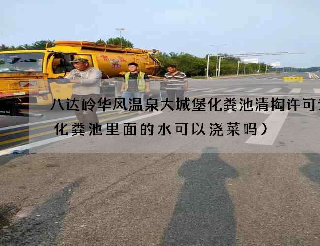 八达岭华风温泉大城堡化粪池清掏许可证(化粪池里面的水可以浇菜吗)