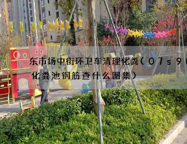 东市场中街环卫车清理化粪(07s906化粪池钢筋查什么图集)