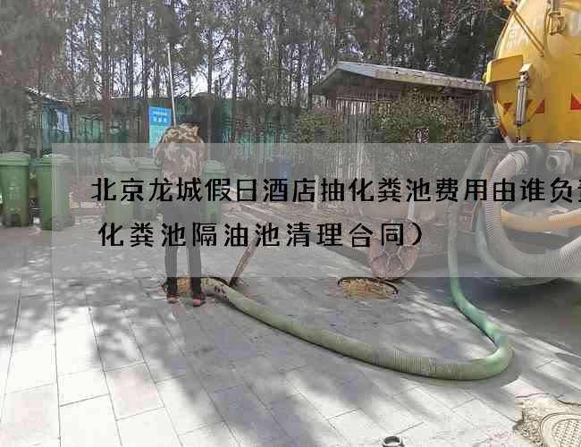 北京龙城假日酒店抽化粪池费用由谁负责(化粪池隔油池清理合同)