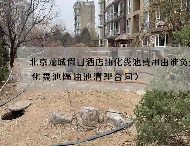 北京龙城假日酒店抽化粪池费用由谁负责(化粪池隔油池清理合同)