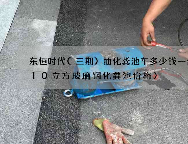 东恒时代(三期)抽化粪池车多少钱一台(10立方玻璃钢化粪池价格)